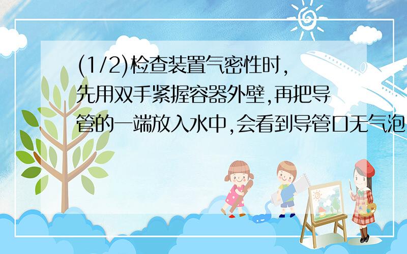 (1/2)检查装置气密性时,先用双手紧握容器外壁,再把导管的一端放入水中,会看到导管口无气泡冒出,你...(1/2)检查装置气密性时,先用双手紧握容器外壁,再把导管的一端放入水中,会看到导管口