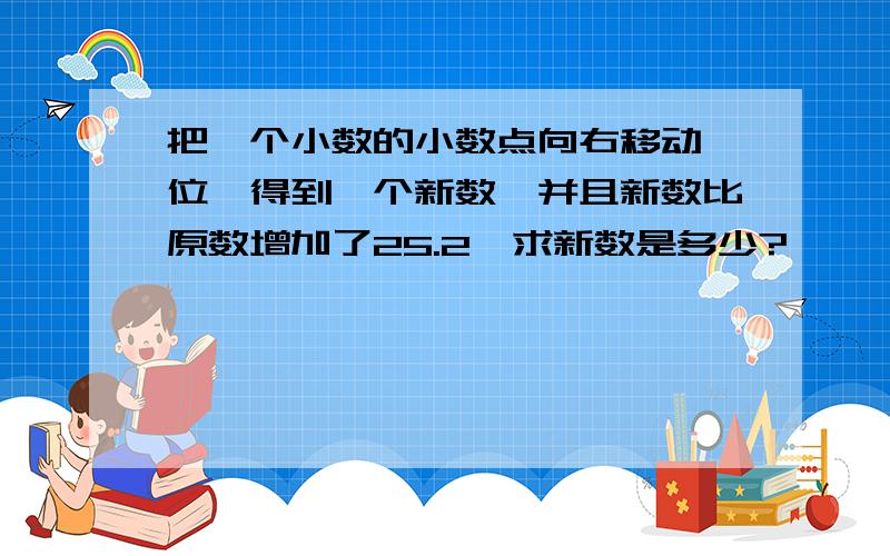 把一个小数的小数点向右移动一位,得到一个新数,并且新数比原数增加了25.2,求新数是多少?