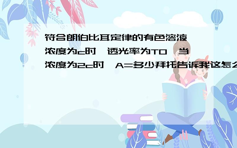 符合朗伯比耳定律的有色溶液,浓度为c时,透光率为T0,当浓度为2c时,A=多少拜托告诉我这怎么算出来的,这个浓度是怎么算进那个式子的,