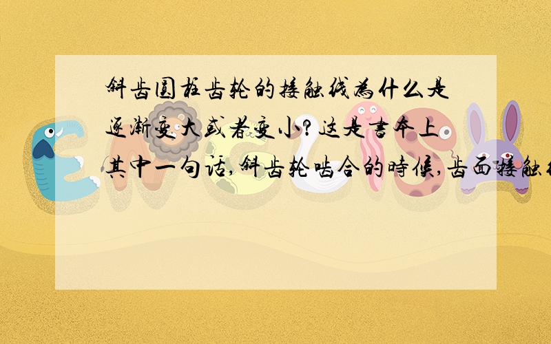 斜齿圆柱齿轮的接触线为什么是逐渐变大或者变小?这是书本上其中一句话,斜齿轮啮合的时候,齿面接触线是斜直线,且长度变化,即一对轮齿从开始啮合起,接触线由零逐渐变长,然后又由长变短