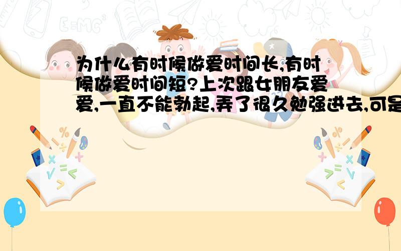 为什么有时候做爱时间长,有时候做爱时间短?上次跟女朋友爱爱,一直不能勃起,弄了很久勉强进去,可是刚进去动了两下就射精了,隔了一天却很硬,能做半个多小时,以前也有这种情况,有时候几