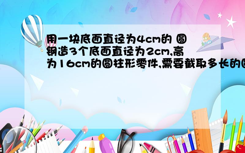 用一块底面直径为4cm的 圆钢造3个底面直径为2cm,高为16cm的圆柱形零件,需要截取多长的圆钢?不计损耗