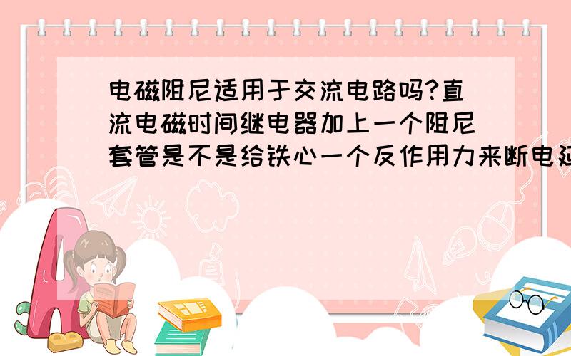 电磁阻尼适用于交流电路吗?直流电磁时间继电器加上一个阻尼套管是不是给铁心一个反作用力来断电延时的?