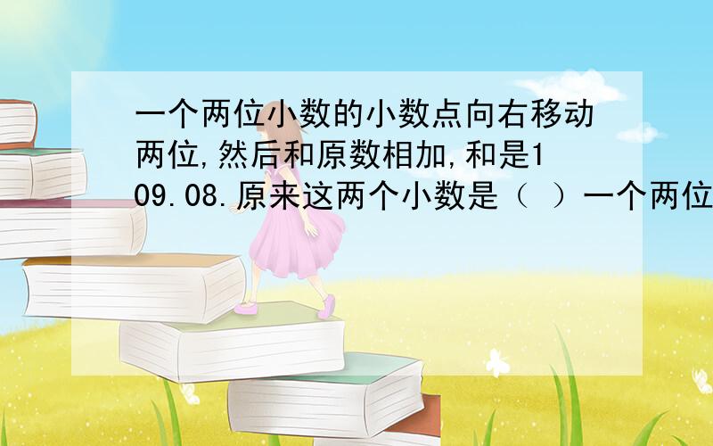 一个两位小数的小数点向右移动两位,然后和原数相加,和是109.08.原来这两个小数是（ ）一个两位小数的小数点向右移动两位,然后和原数相加,和是109.08.原来这两个小数是（ ）