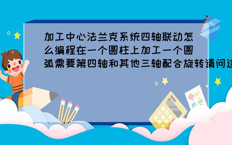 加工中心法兰克系统四轴联动怎么编程在一个圆柱上加工一个圆弧需要第四轴和其他三轴配合旋转请问这个如何编程,ddd