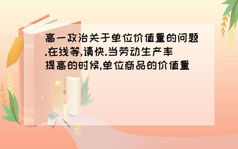 高一政治关于单位价值量的问题.在线等,请快.当劳动生产率提高的时候,单位商品的价值量_____,单位时间生产的商品价值总量______.（填增加、减少、或者不变）唉……好复杂 弄得我头都晕了=