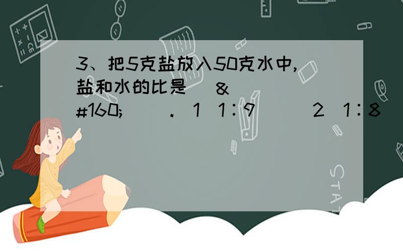 3、把5克盐放入50克水中,盐和水的比是（     ）.（1）1∶9    （2）1∶8    （3）1∶10   （4）1∶11