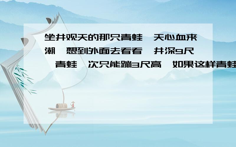 坐井观天的那只青蛙一天心血来潮,想到外面去看看,井深9尺,青蛙一次只能蹦3尺高,如果这样青蛙几次才能跳出井口呢