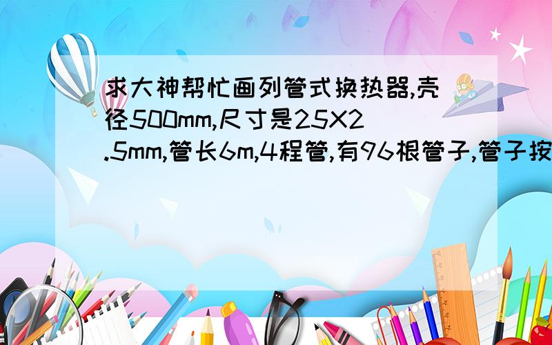 求大神帮忙画列管式换热器,壳径500mm,尺寸是25X2.5mm,管长6m,4程管,有96根管子,管子按45°排列方法