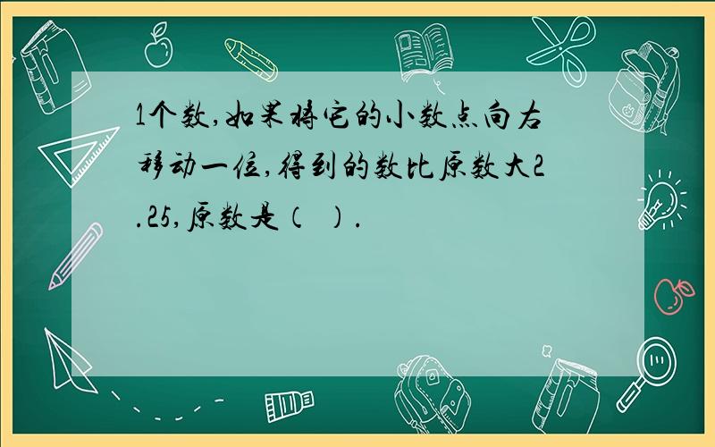 1个数,如果将它的小数点向右移动一位,得到的数比原数大2.25,原数是（ ）.