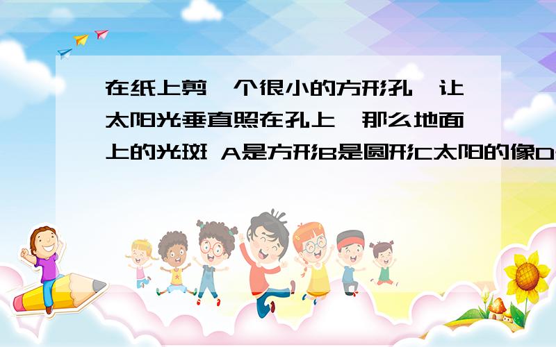 在纸上剪一个很小的方形孔,让太阳光垂直照在孔上,那么地面上的光斑 A是方形B是圆形C太阳的像D是长方形.要原理!