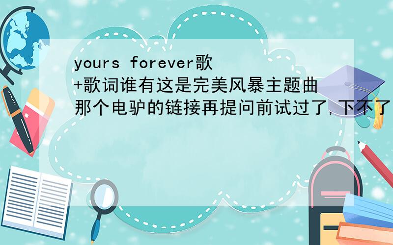 yours forever歌+歌词谁有这是完美风暴主题曲那个电驴的链接再提问前试过了,下不了.还有,希望前辈们注意一下+号后面的“歌词”