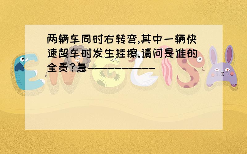 两辆车同时右转弯,其中一辆快速超车时发生挂擦.请问是谁的全责?急----------