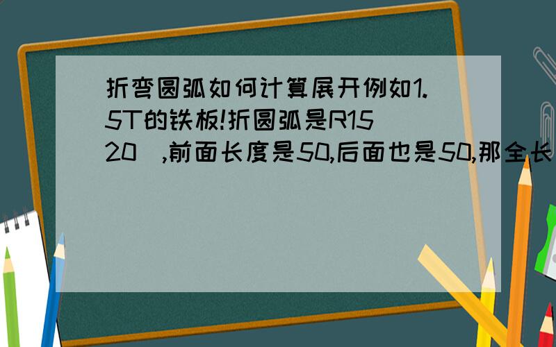 折弯圆弧如何计算展开例如1.5T的铁板!折圆弧是R15（20）,前面长度是50,后面也是50,那全长应该是多少呢!折成L的形象!还有如果我不知道圆弧仲的长度（20）,那应该怎样算出来!