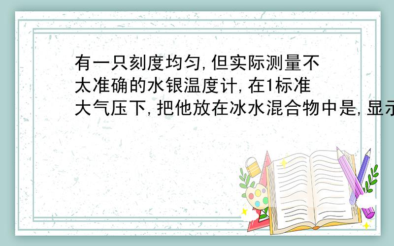 有一只刻度均匀,但实际测量不太准确的水银温度计,在1标准大气压下,把他放在冰水混合物中是,显示的温度是3摄氏度；把他放正在沸水中时,显示的温度为93摄氏度,那么当实际温度为多少时,