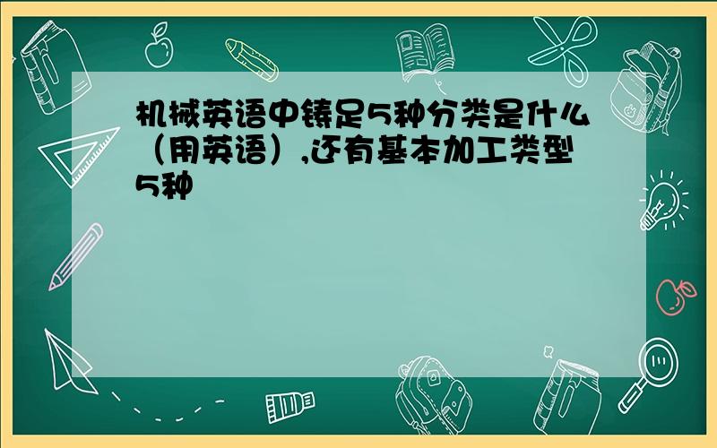 机械英语中铸足5种分类是什么（用英语）,还有基本加工类型5种