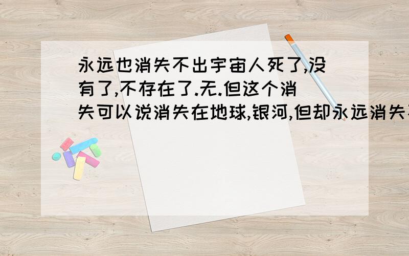 永远也消失不出宇宙人死了,没有了,不存在了.无.但这个消失可以说消失在地球,银河,但却永远消失不出宇宙.任何形式都逃不出宇宙.包括这个状态无.个人认为.永远消失是个时间问题,不是距