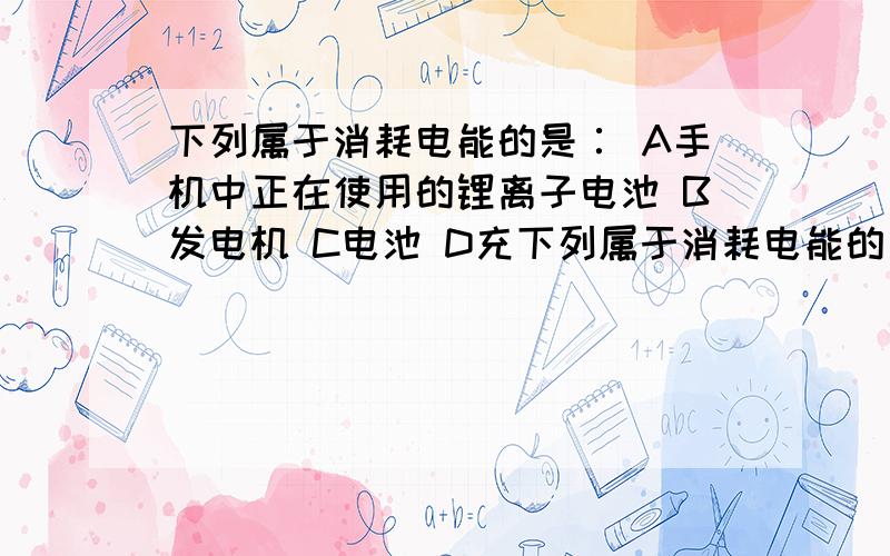 下列属于消耗电能的是∶ A手机中正在使用的锂离子电池 B发电机 C电池 D充下列属于消耗电能的是∶ A手机中正在使用的锂离子电池 B发电机 C电池 D充电中的蓄电池 请帮我分析这答案外的3个