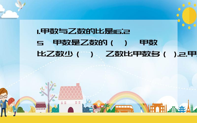 1.甲数与乙数的比是16:25,甲数是乙数的（ ）,甲数比乙数少（ ）,乙数比甲数多（ ).2.甲数比乙数少十分之三,甲数是乙数的（ ）,乙数是甲数的（ ）.3.铅笔比圆珠笔少五分之一,根据关系是（