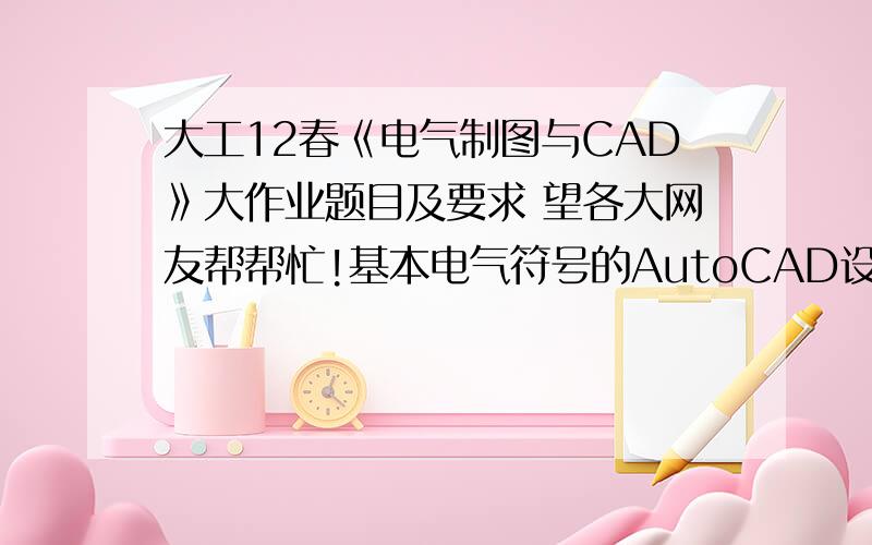 大工12春《电气制图与CAD》大作业题目及要求 望各大网友帮帮忙!基本电气符号的AutoCAD设计