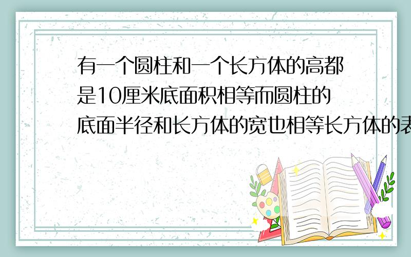 有一个圆柱和一个长方体的高都是10厘米底面积相等而圆柱的底面半径和长方体的宽也相等长方体的表面积比圆面积大100平方厘米.求长方体的体积比圆柱的表面积大100平方厘米。求长方体的