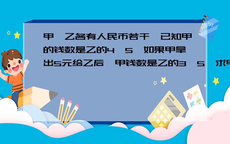 甲、乙各有人民币若干,已知甲的钱数是乙的4∣5,如果甲拿出5元给乙后,甲钱数是乙的3∣5,求甲、乙各...甲、乙各有人民币若干,已知甲的钱数是乙的4∣5,如果甲拿出5元给乙后,甲钱数是乙的3∣