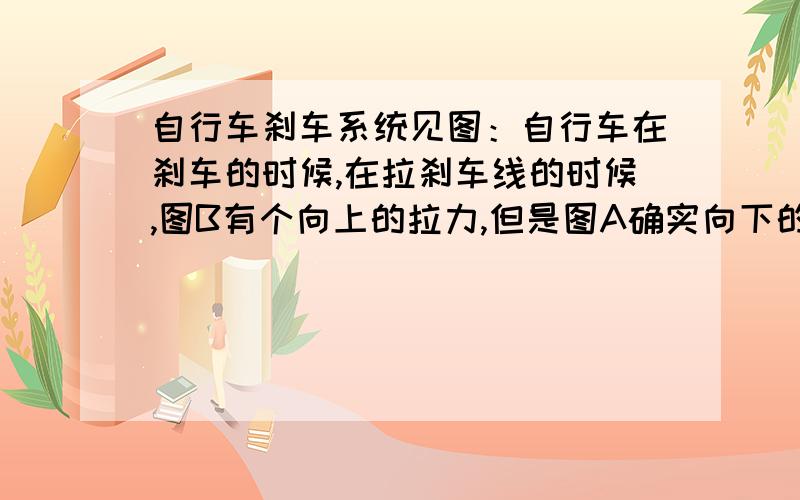 自行车刹车系统见图：自行车在刹车的时候,在拉刹车线的时候,图B有个向上的拉力,但是图A确实向下的力,请问图A向下的力是怎么来的.图B的力向上 好理解 因为人拉动了刹车线,但这个图B向下