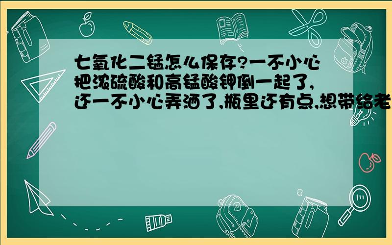 七氧化二锰怎么保存?一不小心把浓硫酸和高锰酸钾倒一起了,还一不小心弄洒了,瓶里还有点,想带给老师看看.洒在阳台上,我该怎么处理阳台?我现在用的容器是烧杯,它会不会蒸发了?