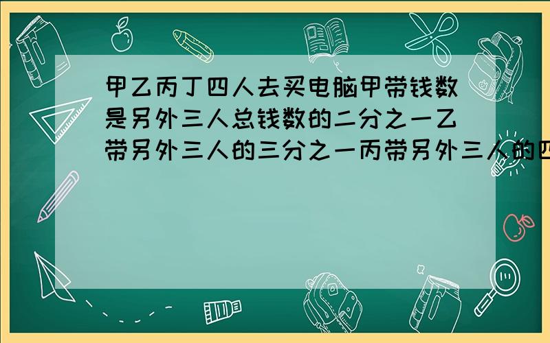 甲乙丙丁四人去买电脑甲带钱数是另外三人总钱数的二分之一乙带另外三人的三分之一丙带另外三人的四分之一有九百一十元问他们共带多少钱