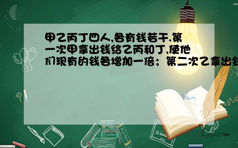 甲乙丙丁四人,各有钱若干.第一次甲拿出钱给乙丙和丁,使他们现有的钱各增加一倍；第二次乙拿出钱 检举 | 2甲乙丙丁四人,各有钱若干.第一次甲拿出钱给乙丙和丁,使他们现有的钱各增加一