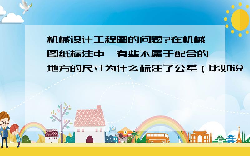 机械设计工程图的问题?在机械图纸标注中,有些不属于配合的地方的尺寸为什么标注了公差（比如说一根轴的长度,L后标注±0.05或者两个孔之间的距离尺寸也标注±0.01等）?而且公差值是怎么