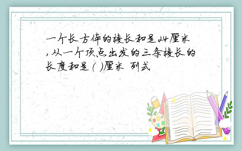 一个长方体的棱长和是24厘米,从一个顶点出发的三条棱长的长度和是（ ）厘米 列式