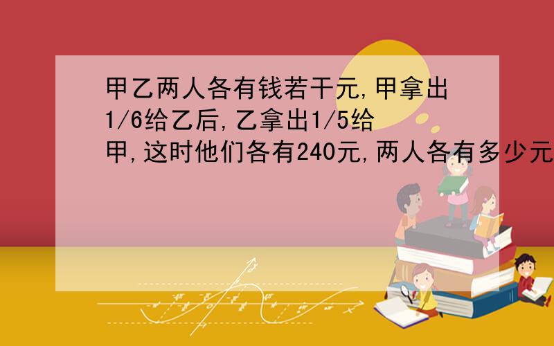 甲乙两人各有钱若干元,甲拿出1/6给乙后,乙拿出1/5给甲,这时他们各有240元,两人各有多少元?这是小学生的题,请用算术方法解答,也可以用一元一次方程来解答,需要紧急回复.