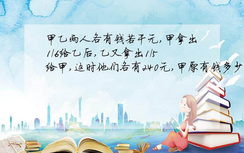 甲乙两人各有钱若干元,甲拿出1/6给乙后,乙又拿出1/5给甲,这时他们各有240元,甲原有钱多少元?