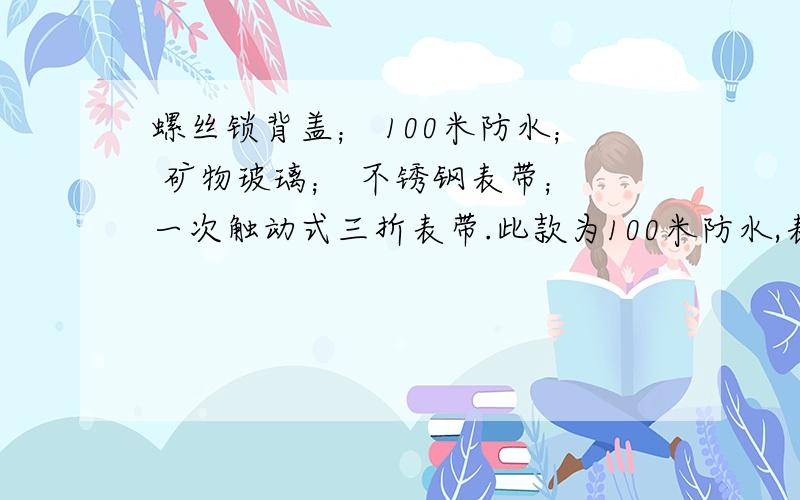 螺丝锁背盖； 100米防水； 矿物玻璃； 不锈钢表带； 一次触动式三折表带.此款为100米防水,表盘上有WR100标记,可用通气管潜泳,潜水等.不可用水底呼吸用具潜水钢表壳及表带矿石高强化玻璃