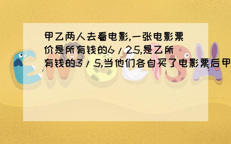 甲乙两人去看电影,一张电影票价是所有钱的6/25,是乙所有钱的3/5,当他们各自买了电影票后甲剩下的钱比乙甲乙两人去看电影，一张电影票价是所有钱的6/25，是乙所有钱的3/5，当他们各自买