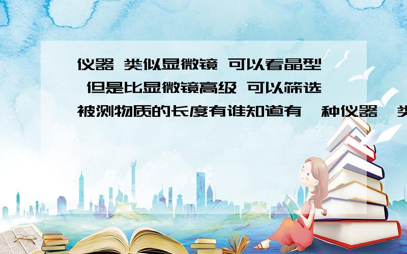 仪器 类似显微镜 可以看晶型 但是比显微镜高级 可以筛选被测物质的长度有谁知道有一种仪器  类似显微镜 可以看晶型  但是比显微镜高级 可以筛选被测物质的长度  比如我想要多少微米的