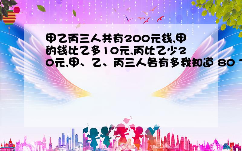 甲乙丙三人共有200元钱,甲的钱比乙多10元,丙比乙少20元,甲、乙、丙三人各有多我知道 80 70 50 自己口算出来的给个 ...