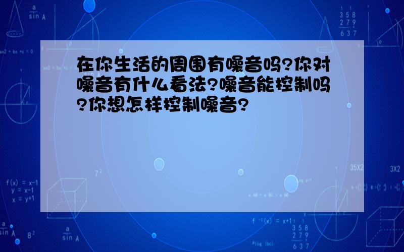 在你生活的周围有噪音吗?你对噪音有什么看法?噪音能控制吗?你想怎样控制噪音?