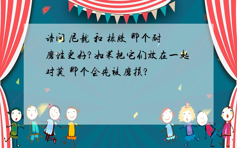 请问 尼龙 和 橡胶 那个耐磨性更好?如果把它们放在一起对莫 那个会先被磨损?