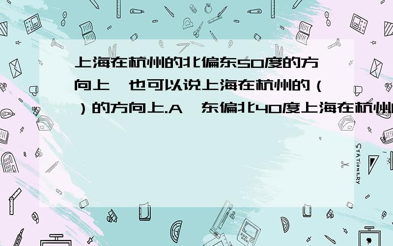 上海在杭州的北偏东50度的方向上,也可以说上海在杭州的（）的方向上.A,东偏北40度上海在杭州的北偏东50度的方向上,也可以说上海在杭州的（）的方向上.A,东偏北40度 B,南偏西40度 C,东偏北5