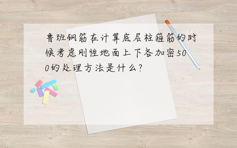 鲁班钢筋在计算底层柱箍筋的时候考虑刚性地面上下各加密500的处理方法是什么?