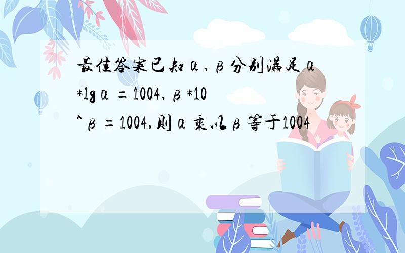 最佳答案已知α,β分别满足α*lgα=1004,β*10^β=1004,则α乘以β等于1004