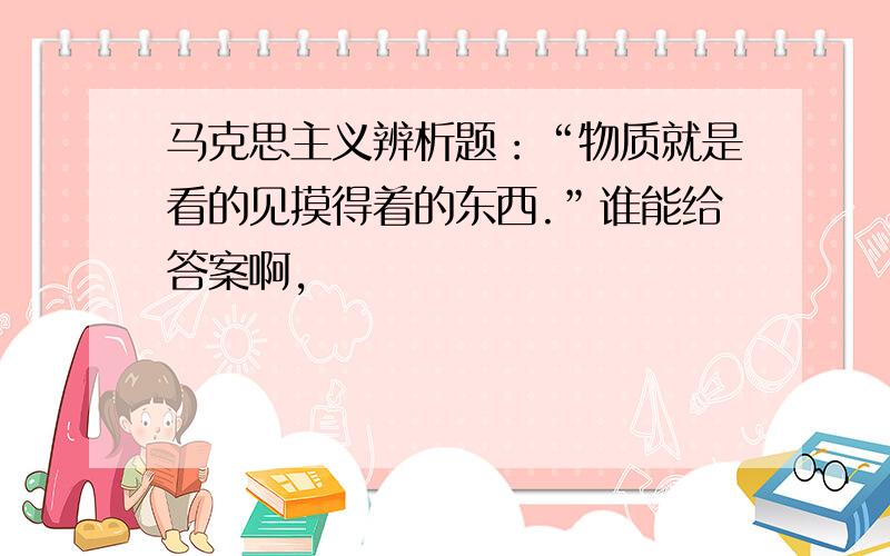 马克思主义辨析题：“物质就是看的见摸得着的东西.”谁能给答案啊,