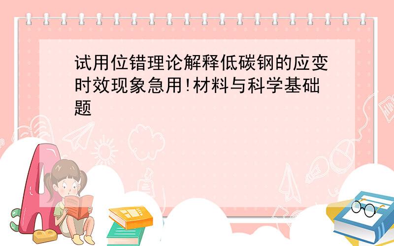 试用位错理论解释低碳钢的应变时效现象急用!材料与科学基础题