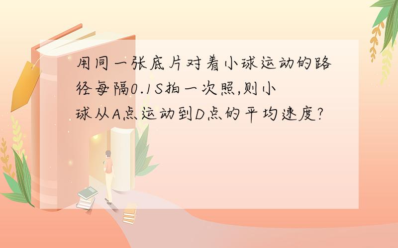 用同一张底片对着小球运动的路径每隔0.1S拍一次照,则小球从A点运动到D点的平均速度?