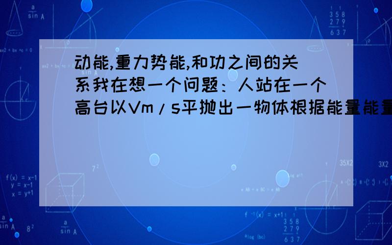 动能,重力势能,和功之间的关系我在想一个问题：人站在一个高台以Vm/s平抛出一物体根据能量能量守恒这个物体刚离手时有重力势能和动能,那是不是就是说重力势能是物体本身就具有的,而