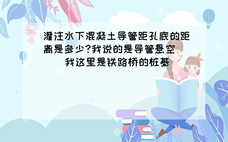 灌注水下混凝土导管距孔底的距离是多少?我说的是导管悬空     我这里是铁路桥的桩基