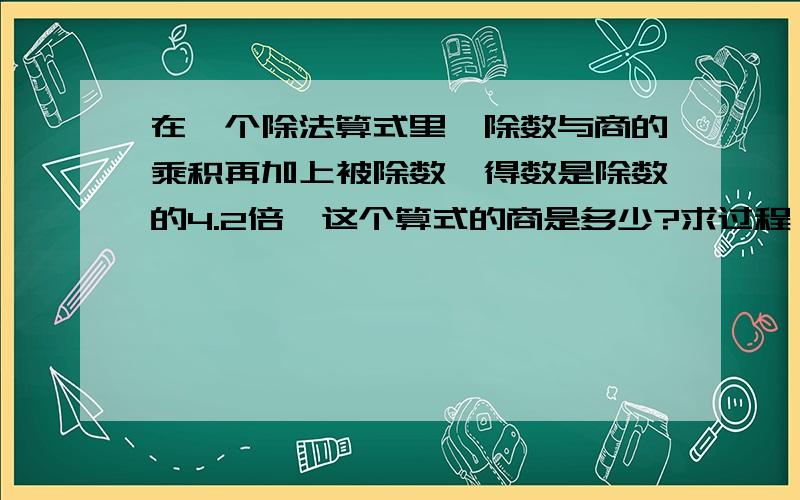 在一个除法算式里,除数与商的乘积再加上被除数,得数是除数的4.2倍,这个算式的商是多少?求过程,谢谢