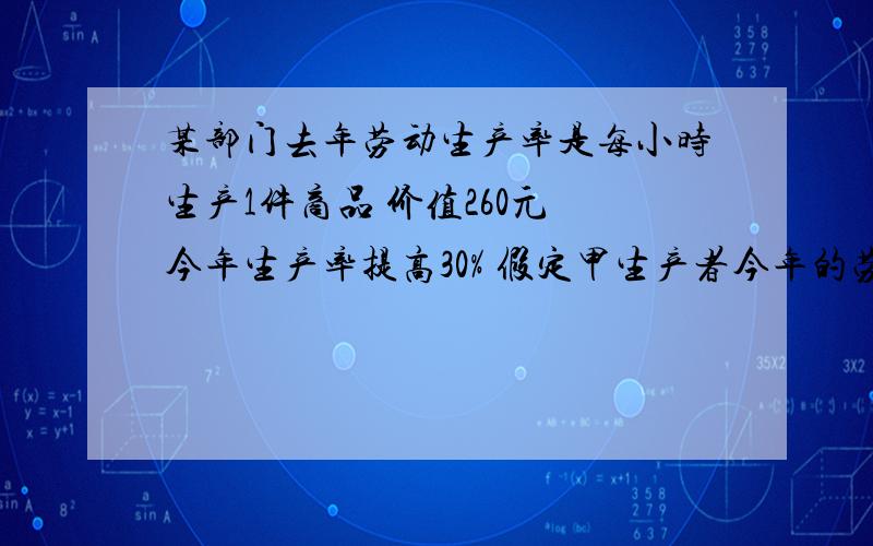 某部门去年劳动生产率是每小时生产1件商品 价值260元 今年生产率提高30% 假定甲生产者今年的劳动生产率是30% 假定甲生产者今年的劳动生产率是每小时2件商品 在其他条件不变的情况下 甲1